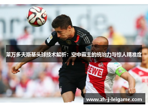 莱万多夫斯基头球技术解析:空中霸主的统治力与惊人精准度 莱万多夫斯基头球技术解析:空中霸主的统治力与惊人精准度