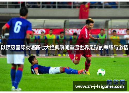 以顶级国际友谊赛七大经典瞬间重温世界足球的荣耀与激情