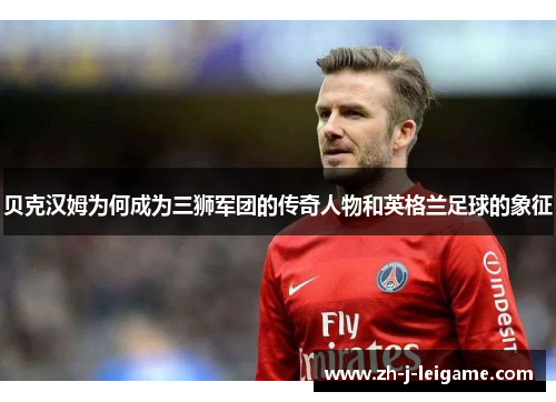 贝克汉姆为何成为三狮军团的传奇人物和英格兰足球的象征