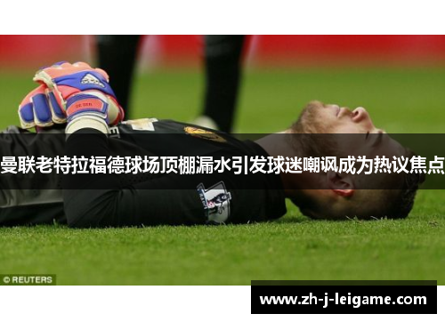 曼联老特拉福德球场顶棚漏水引发球迷嘲讽成为热议焦点 曼联老特拉福德球场顶棚漏水引发球迷嘲讽成为热议焦点