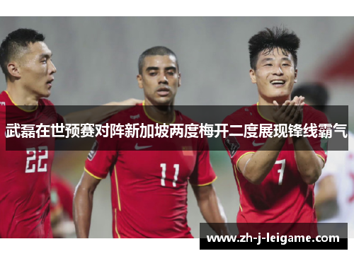 武磊在世预赛对阵新加坡两度梅开二度展现锋线霸气
